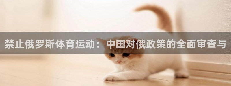 必一运动体育官网入口：禁止俄罗斯体育运动：中国对俄政策的全面审查与